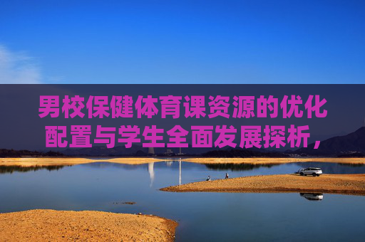 男校保健体育课资源的优化配置与学生全面发展探析，男校保健体育课资源优化配置与学生全面发展探析