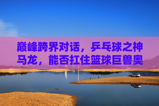 巅峰跨界对话，乒乓球之神马龙，能否扛住篮球巨兽奥尼尔？巅峰跨界对话，乒乓球之神马龙VS篮球巨兽奥尼尔，能否扛住？