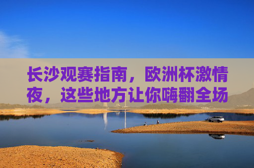 长沙观赛指南，欧洲杯激情夜，这些地方让你嗨翻全场！长沙观赛指南，欧洲杯激情夜嗨翻全城