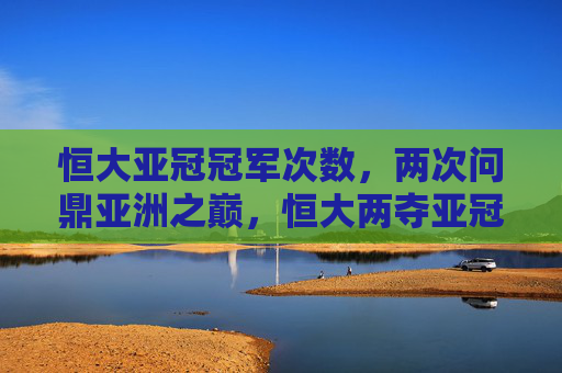 恒大亚冠冠军次数，两次问鼎亚洲之巅，恒大两夺亚冠冠军，问鼎亚洲之巅