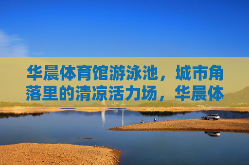 华晨体育馆游泳池，城市角落里的清凉活力场，华晨体育馆游泳池，城市角落的清凉活力场