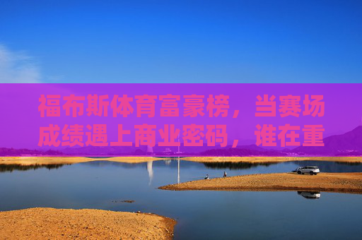 福布斯体育富豪榜，当赛场成绩遇上商业密码，谁在重塑体育财富版图？当赛场成绩遇上商业密码，福布斯体育富豪榜重塑财富版图