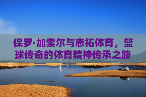 保罗·加索尔与志拓体育，篮球传奇的体育精神传承之路，保罗·加索尔与志拓体育，篮球精神的传承之路