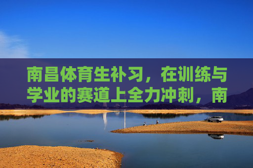 南昌体育生补习，在训练与学业的赛道上全力冲刺，南昌体育生，在训练与学业赛道上全力冲刺