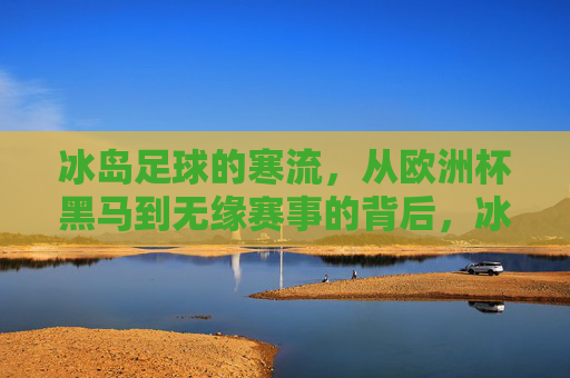 冰岛足球的寒流，从欧洲杯黑马到无缘赛事的背后，冰岛足球寒流，从欧洲杯黑马到无缘赛事的背后