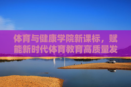 体育与健康学院新课标，赋能新时代体育教育高质量发展，体育与健康学院新课标赋能新时代体育教育高质量发展