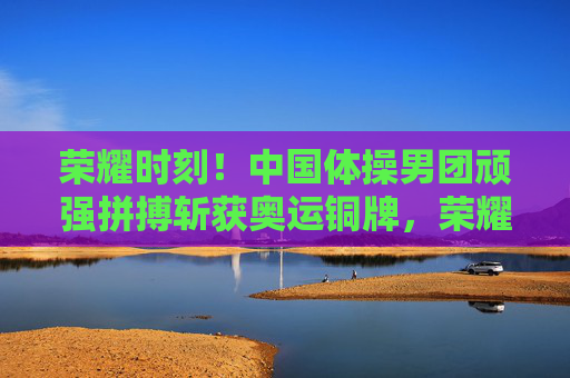 荣耀时刻!中国体操男团顽强拼搏斩获奥运铜牌,荣耀时刻!中国体操男团顽强拼搏斩获奥运铜牌 荣耀时刻!中国体操男团顽强拼搏斩获奥运铜牌,荣耀时刻!中国体操男团顽强拼搏斩获奥运铜牌