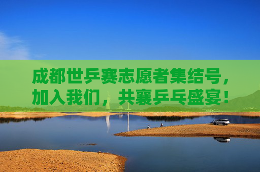 成都世乒赛志愿者集结号，加入我们，共襄乒乓盛宴！成都世乒赛志愿者集结号，共襄乒乓盛宴！