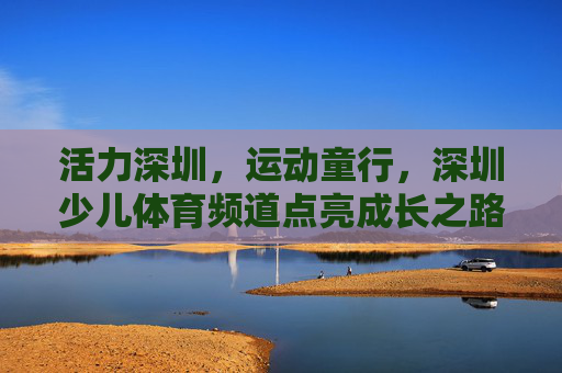 活力深圳，运动童行，深圳少儿体育频道点亮成长之路，活力深圳运动童行，深圳少儿体育频道点亮成长之路