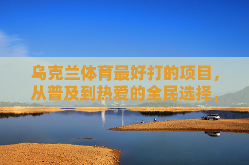 乌克兰体育最好打的项目,从普及到热爱的全民选择,乌克兰全民体育项目,从普及到热爱的最好选择 乌克兰体育最好打的项目,从普及到热爱的全民选择,乌克兰全民体育项目,从普及到热爱的最好选择