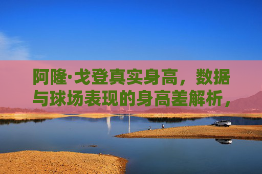 阿隆·戈登真实身高,数据与球场表现的身高差解析,阿隆·戈登真实身高与球场表现的身高差解析 阿隆·戈登真实身高,数据与球场表现的身高差解析,阿隆·戈登真实身高与球场表现的身高差解析