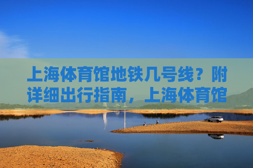 上海体育馆地铁几号线？附详细出行指南，上海体育馆地铁几号线？附详细出行指南