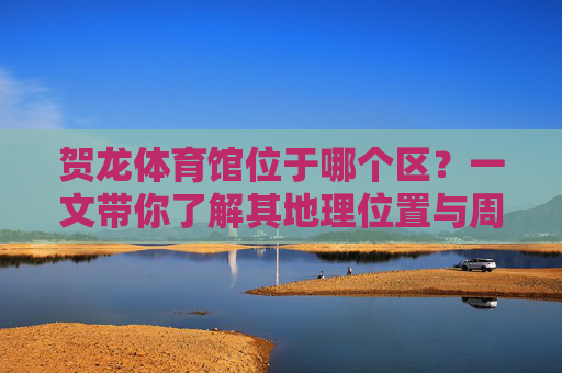 贺龙体育馆位于哪个区?一文带你了解其地理位置与周边,贺龙体育馆地理位置及周边全览 贺龙体育馆位于哪个区?一文带你了解其地理位置与周边,贺龙体育馆地理位置及周边全览