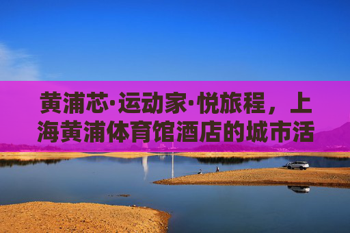 黄浦芯·运动家·悦旅程，上海黄浦体育馆酒店的城市活力密码，黄浦芯·运动家·悦旅程，上海黄浦体育馆酒店的城市活力密码