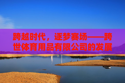 跨越时代,逐梦赛场——跨世体育用品有限公司的发展之路 跨越时代,逐梦赛场——跨世体育用品有限公司的发展之路