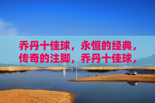 乔丹十佳球,永恒的经典,传奇的注脚,乔丹十佳球,永恒经典,传奇注脚 乔丹十佳球,永恒的经典,传奇的注脚,乔丹十佳球,永恒经典,传奇注脚