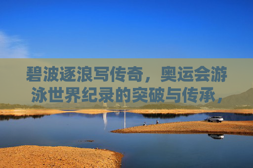 碧波逐浪写传奇,奥运会游泳世界纪录的突破与传承,碧波逐浪写传奇,奥运游泳世界纪录的突破与传承 碧波逐浪写传奇,奥运会游泳世界纪录的突破与传承,碧波逐浪写传奇,奥运游泳世界纪录的突破与传承