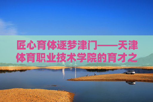 匠心育体逐梦津门——天津体育职业技术学院的育才之路,匠心育体逐梦津门——天津体育职业技术学院的育才之路 匠心育体逐梦津门——天津体育职业技术学院的育才之路,匠心育体逐梦津门——天津体育职业技术学院的育才之路