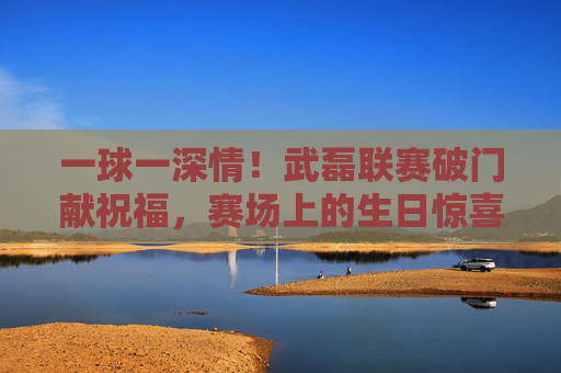 一球一深情!武磊联赛破门献祝福,赛场上的生日惊喜让爱意升温,武磊联赛破门献生日祝福,一球深情暖爱意 一球一深情!武磊联赛破门献祝福,赛场上的生日惊喜让爱意升温,武磊联赛破门献生日祝福,一球深情暖爱意