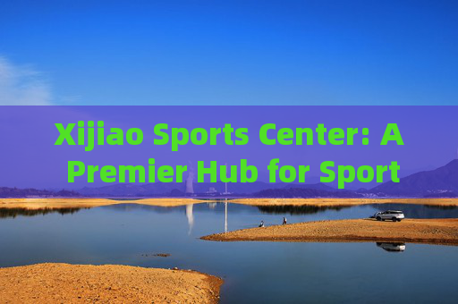 Xijiao Sports Center: A Premier Hub for Sports and Recreation，Xijiao Sports Center: Premier Sports and Recreation Hub
