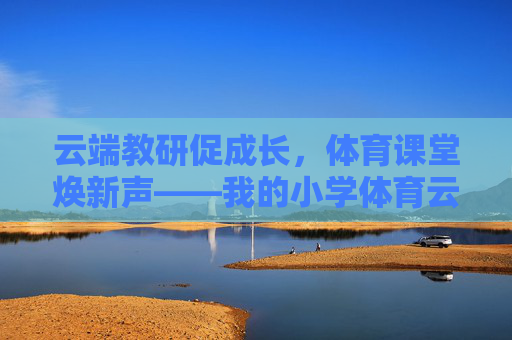 云端教研促成长,体育课堂焕新声——我的小学体育云教研体会,云端教研促成长,小学体育焕新声 云端教研促成长,体育课堂焕新声——我的小学体育云教研体会,云端教研促成长,小学体育焕新声