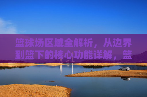 篮球场区域全解析,从边界到篮下的核心功能详解,篮球场区域全解析,边界至篮下核心功能详解 篮球场区域全解析,从边界到篮下的核心功能详解,篮球场区域全解析,边界至篮下核心功能详解