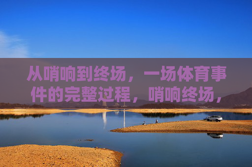 从哨响到终场,一场体育事件的完整过程,哨响终场,体育赛事全程纪实 从哨响到终场,一场体育事件的完整过程,哨响终场,体育赛事全程纪实