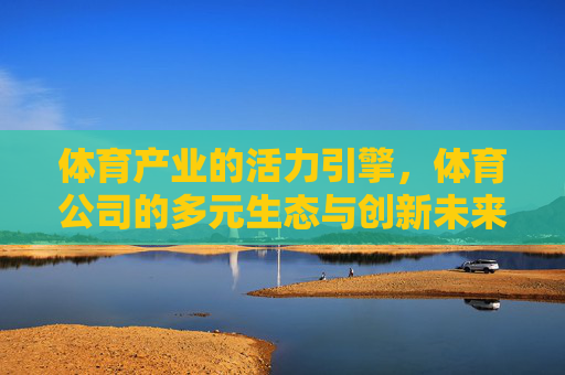 体育产业的活力引擎,体育公司的多元生态与创新未来,体育产业活力引擎,多元生态驱动创新未来 体育产业的活力引擎,体育公司的多元生态与创新未来,体育产业活力引擎,多元生态驱动创新未来