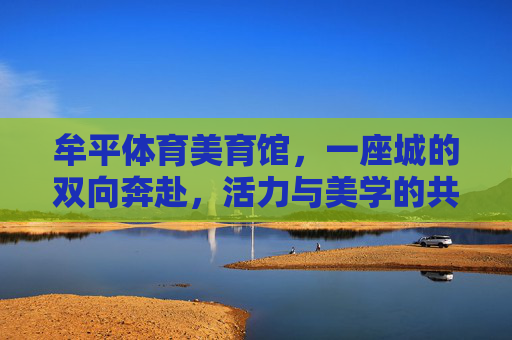 牟平体育美育馆，一座城的双向奔赴，活力与美学的共生，牟平体育美育馆，活力与美学的城市共生