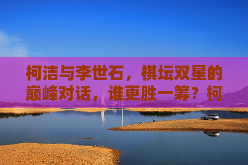柯洁与李世石,棋坛双星的巅峰对话,谁更胜一筹?柯洁李世石巅峰对决,棋坛双星,谁更胜一筹? 柯洁与李世石,棋坛双星的巅峰对话,谁更胜一筹?柯洁李世石巅峰对决,棋坛双星,谁更胜一筹?