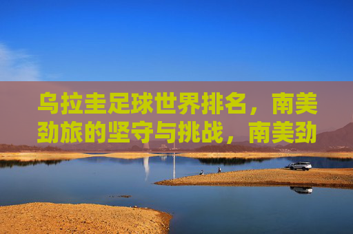 乌拉圭足球世界排名,南美劲旅的坚守与挑战,南美劲旅乌拉圭,世界排名中的坚守与挑战 乌拉圭足球世界排名,南美劲旅的坚守与挑战,南美劲旅乌拉圭,世界排名中的坚守与挑战