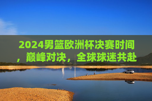 2024男篮欧洲杯决赛时间，巅峰对决，全球球迷共赴篮球盛宴，2024男篮欧洲杯决赛巅峰对决 全球球迷共赴篮球盛宴