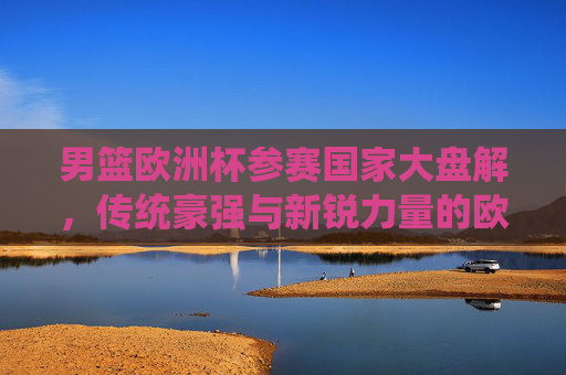 男篮欧洲杯参赛国家大盘解，传统豪强与新锐力量的欧洲篮球盛宴，男篮欧洲杯，传统豪强与新锐力量的欧洲篮球盛宴