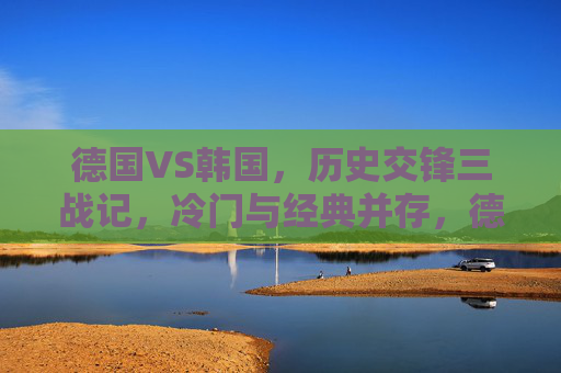 德国VS韩国，历史交锋三战记，冷门与经典并存，德国VS韩国三战交锋，冷门与经典并存