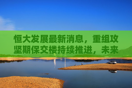 恒大发展最新消息,重组攻坚期保交楼持续推进,未来走向仍存不确定性,恒大重组攻坚保交楼推进,未来走向存不确定性 恒大发展最新消息,重组攻坚期保交楼持续推进,未来走向仍存不确定性,恒大重组攻坚保交楼推进,未来走向存不确定性