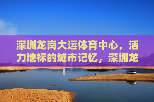 深圳龙岗大运体育中心,活力地标的城市记忆,深圳龙岗大运体育中心,活力地标的城市记忆 深圳龙岗大运体育中心,活力地标的城市记忆,深圳龙岗大运体育中心,活力地标的城市记忆