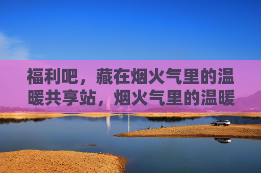 福利吧,藏在烟火气里的温暖共享站,烟火气里的温暖福利共享站 福利吧,藏在烟火气里的温暖共享站,烟火气里的温暖福利共享站