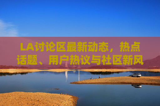LA讨论区最新动态，热点话题、用户热议与社区新风向，LA讨论区最新动态，热点、热议与新风向