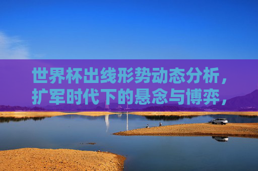 世界杯出线形势动态分析,扩军时代下的悬念与博弈,扩军时代世界杯出线形势,动态悬念与博弈 世界杯出线形势动态分析,扩军时代下的悬念与博弈,扩军时代世界杯出线形势,动态悬念与博弈