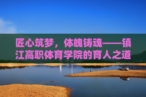 匠心筑梦,体魄铸魂——镇江高职体育学院的育人之道,匠心筑梦体魄铸魂,镇江高职体育学院育人之道 匠心筑梦,体魄铸魂——镇江高职体育学院的育人之道,匠心筑梦体魄铸魂,镇江高职体育学院育人之道