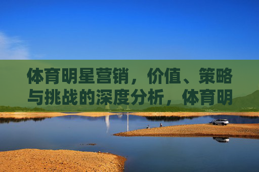 体育明星营销，价值、策略与挑战的深度分析，体育明星营销，价值、策略与挑战的深度分析