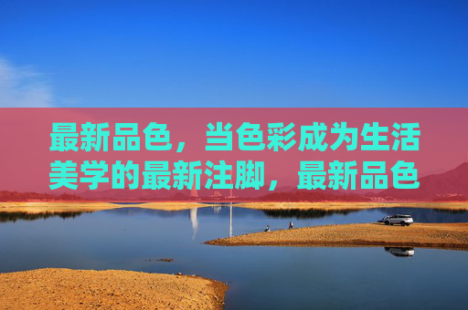 最新品色,当色彩成为生活美学的最新注脚,最新品色,生活美学的色彩注脚 最新品色,当色彩成为生活美学的最新注脚,最新品色,生活美学的色彩注脚