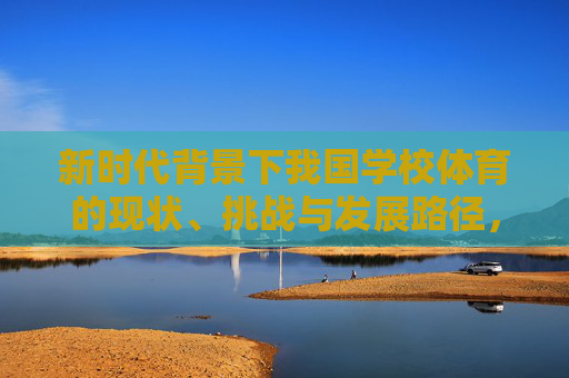 新时代背景下我国学校体育的现状、挑战与发展路径,新时代背景下我国学校体育的现状、挑战与发展路径 新时代背景下我国学校体育的现状、挑战与发展路径,新时代背景下我国学校体育的现状、挑战与发展路径