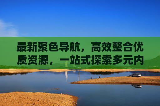 最新聚色导航,高效整合优质资源,一站式探索多元内容,聚色导航,一站式高效整合多元优质资源 最新聚色导航,高效整合优质资源,一站式探索多元内容,聚色导航,一站式高效整合多元优质资源