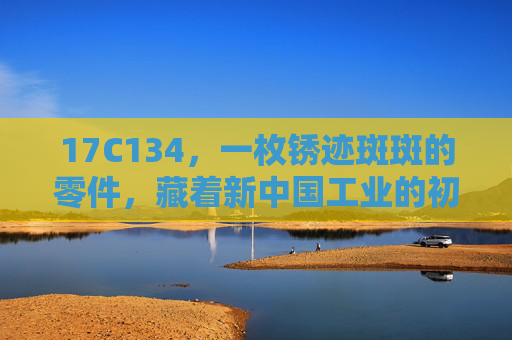 17C134,一枚锈迹斑斑的零件,藏着新中国工业的初心密码,锈迹斑斑的17C134,新中国工业的初心密码 17C134,一枚锈迹斑斑的零件,藏着新中国工业的初心密码,锈迹斑斑的17C134,新中国工业的初心密码