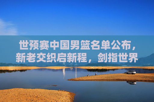 世预赛中国男篮名单公布,新老交织启新程,剑指世界杯门票,新老交织启新程!中国男篮世预赛名单剑指世界杯 世预赛中国男篮名单公布,新老交织启新程,剑指世界杯门票,新老交织启新程!中国男篮世预赛名单剑指世界杯