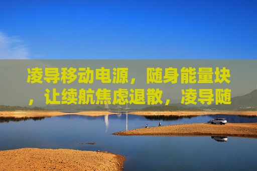 凌导移动电源,随身能量块,让续航焦虑退散,凌导随身能量块,续航焦虑退散 凌导移动电源,随身能量块,让续航焦虑退散,凌导随身能量块,续航焦虑退散