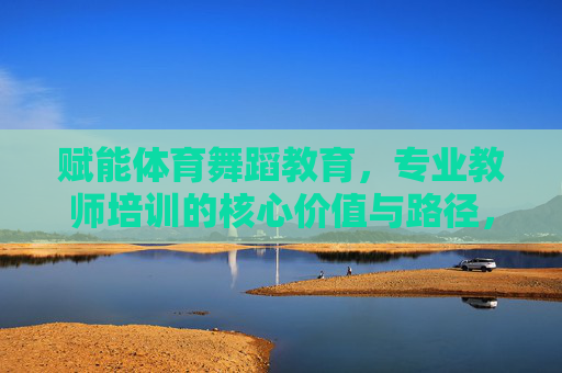 赋能体育舞蹈教育,专业教师培训的核心价值与路径,赋能体育舞蹈教育,专业教师培训的核心价值与路径 赋能体育舞蹈教育,专业教师培训的核心价值与路径,赋能体育舞蹈教育,专业教师培训的核心价值与路径
