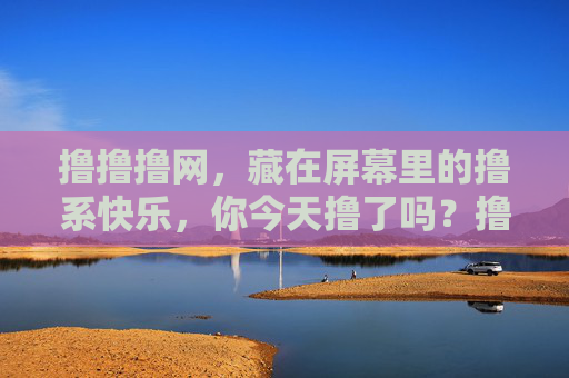 撸撸撸网,藏在屏幕里的撸系快乐,你今天撸了吗?撸撸撸网,藏在屏幕里的撸系快乐 撸撸撸网,藏在屏幕里的撸系快乐,你今天撸了吗?撸撸撸网,藏在屏幕里的撸系快乐