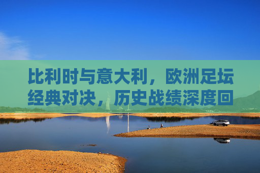 比利时与意大利,欧洲足坛经典对决,历史战绩深度回顾,欧洲足坛经典对决,比利时与意大利历史战绩深度回顾 比利时与意大利,欧洲足坛经典对决,历史战绩深度回顾,欧洲足坛经典对决,比利时与意大利历史战绩深度回顾
